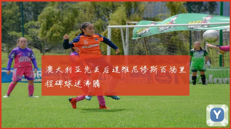澳大利亚先丢后追维尼修斯百场里程碑球迷沸腾