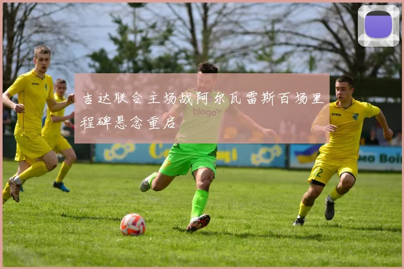 吉达联合主场战阿尔瓦雷斯百场里程碑悬念重启