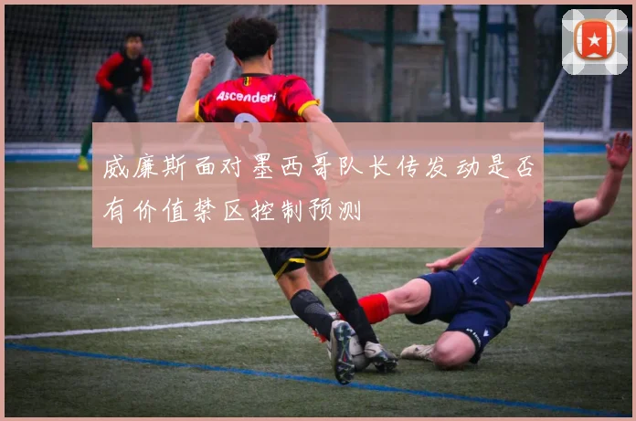 威廉斯面对墨西哥队长传发动是否有价值禁区控制预测