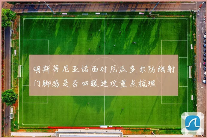 胡斯蒂尼亚诺面对厄瓜多尔防线射门脚感是否回暖进攻重点梳理
