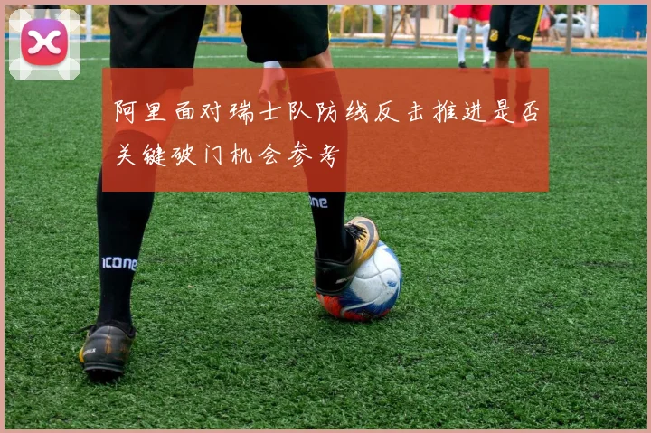 阿里面对瑞士队防线反击推进是否关键破门机会参考