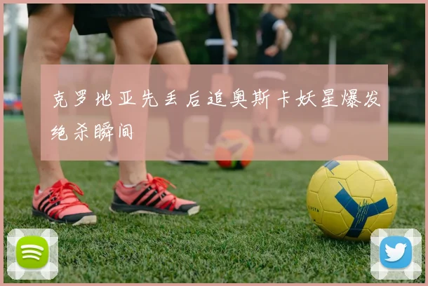 克罗地亚先丢后追奥斯卡妖星爆发绝杀瞬间