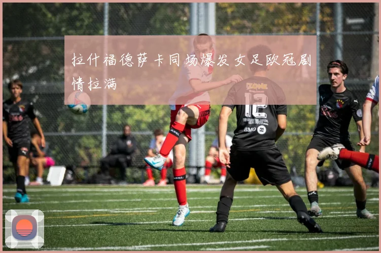 拉什福德萨卡同场爆发女足欧冠剧情拉满