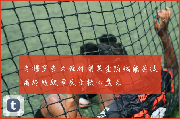 肖穆罗多夫面对刚果金防线能否提高终结效率反击核心盘点