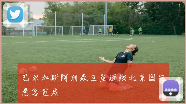 巴尔加斯阿利森巨星连线北京国安悬念重启