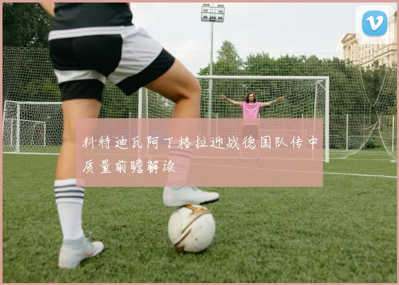 科特迪瓦阿丁格拉迎战德国队传中质量前瞻解读