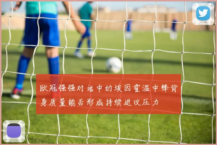 欧冠强强对话中的埃因霍温中锋背身质量能否形成持续进攻压力
