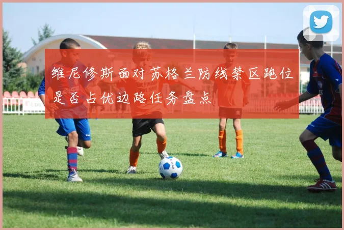 维尼修斯面对苏格兰防线禁区跑位是否占优边路任务盘点