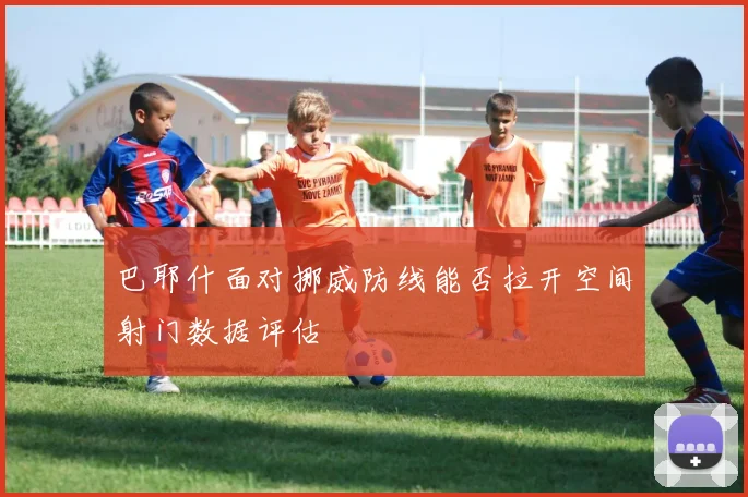 巴耶什面对挪威防线能否拉开空间射门数据评估