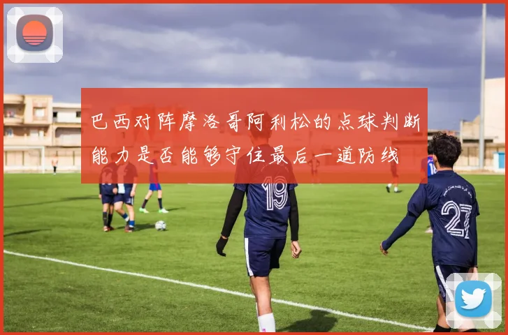 巴西对阵摩洛哥阿利松的点球判断能力是否能够守住最后一道防线