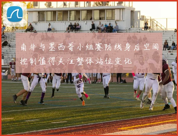 南非与墨西哥小组赛防线身后空间控制值得关注整体站位变化