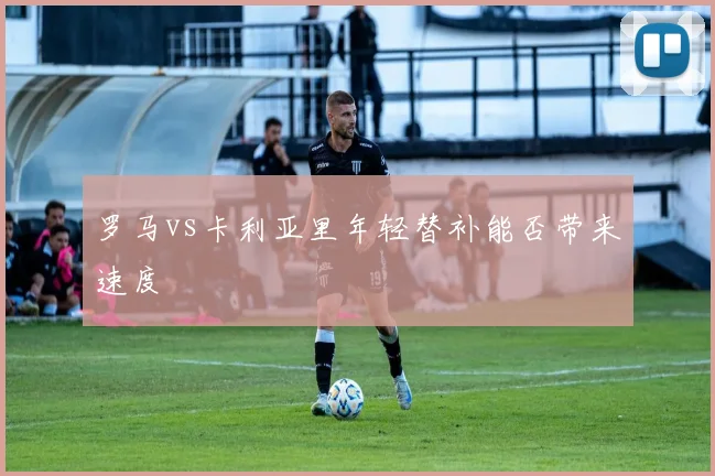 罗马vs卡利亚里年轻替补能否带来速度