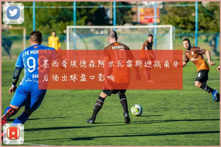 墨西哥埃德森阿尔瓦雷斯迎战南非后场出球盘口影响