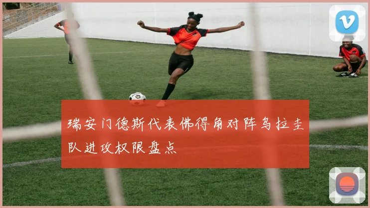 瑞安门德斯代表佛得角对阵乌拉圭队进攻权限盘点