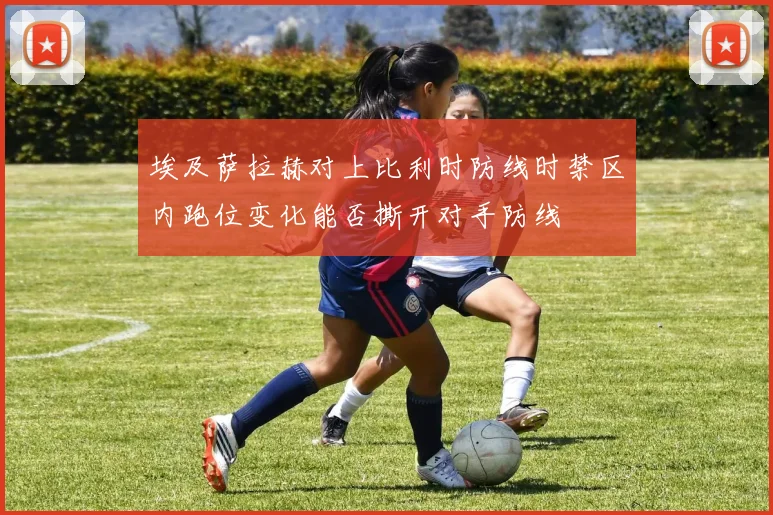 埃及萨拉赫对上比利时防线时禁区内跑位变化能否撕开对手防线
