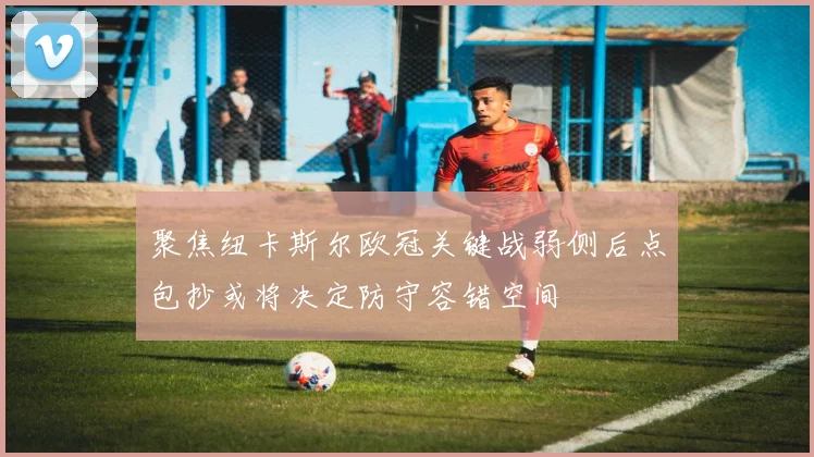 聚焦纽卡斯尔欧冠关键战弱侧后点包抄或将决定防守容错空间