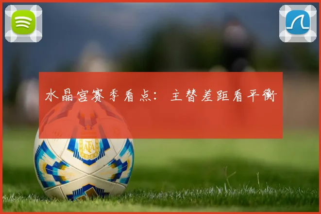 水晶宫赛季看点:主替差距看平衡