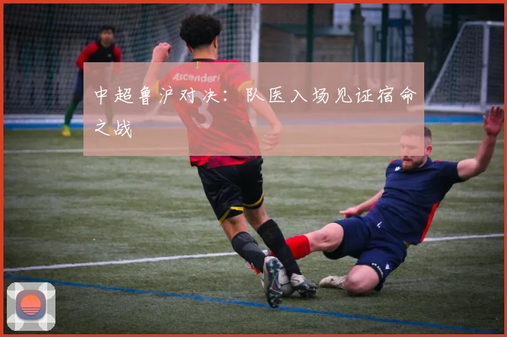 中超鲁沪对决:队医入场见证宿命之战