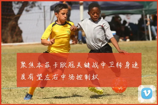 聚焦本菲卡欧冠关键战中卫转身速度有望左右中场控制权