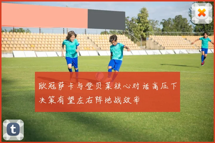 欧冠萨卡与登贝莱核心对话高压下决策有望左右阵地战效率