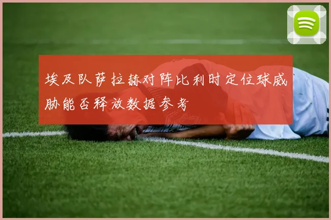 埃及队萨拉赫对阵比利时定位球威胁能否释放数据参考