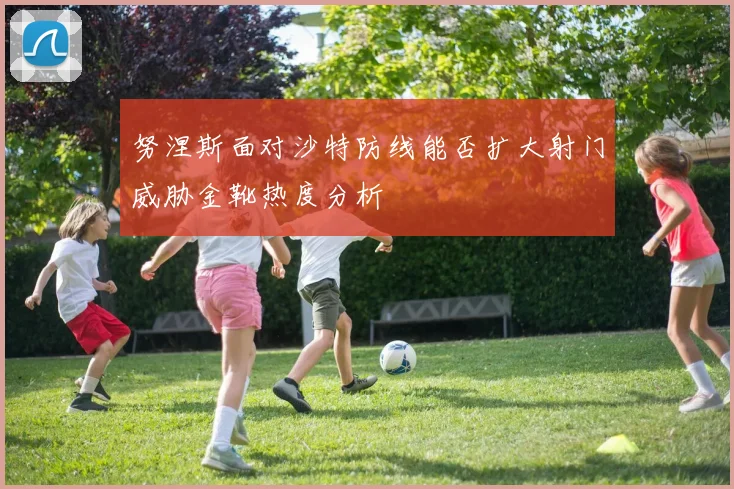 努涅斯面对沙特防线能否扩大射门威胁金靴热度分析