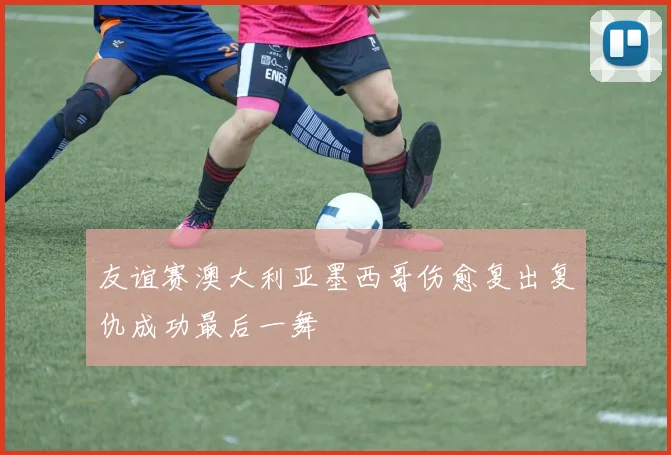 友谊赛澳大利亚墨西哥伤愈复出复仇成功最后一舞