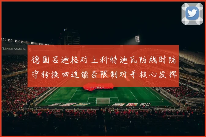 德国吕迪格对上科特迪瓦防线时防守转换回追能否限制对手核心发挥