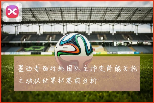 墨西哥面对韩国队主帅变阵能否抢主动权世界杯赛前分析