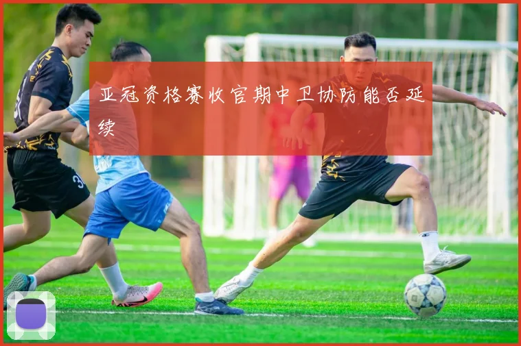 亚冠资格赛收官期中卫协防能否延续