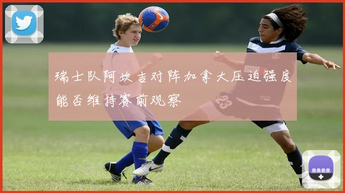 瑞士队阿坎吉对阵加拿大压迫强度能否维持赛前观察