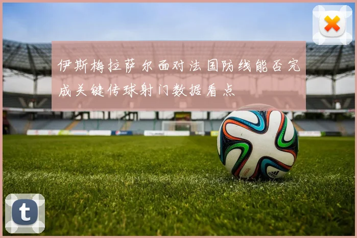 伊斯梅拉萨尔面对法国防线能否完成关键传球射门数据看点