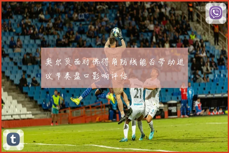 奥尔莫面对佛得角防线能否带动进攻节奏盘口影响评估