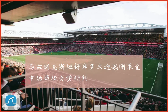 乌兹别克斯坦舒库罗夫迎战刚果金中场串联走势研判