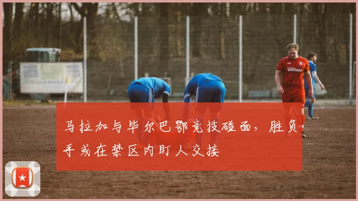 马拉加与毕尔巴鄂竞技碰面,胜负手或在禁区内盯人交接