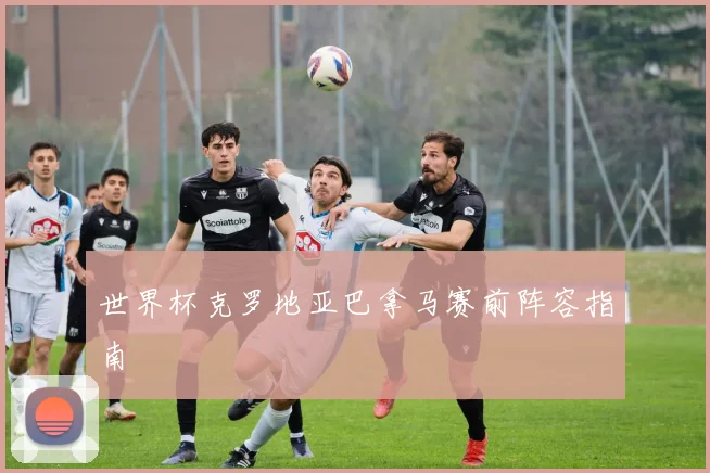世界杯克罗地亚巴拿马赛前阵容指南