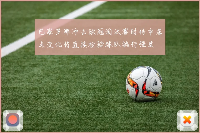 巴塞罗那冲击欧冠淘汰赛时传中落点变化将直接检验球队执行强度