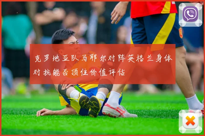 克罗地亚队马耶尔对阵英格兰身体对抗能否顶住价值评估