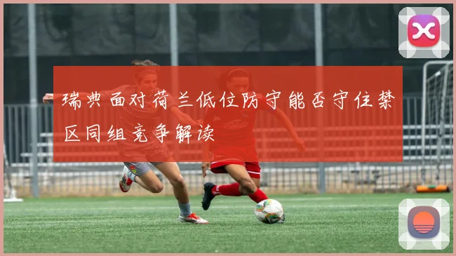 瑞典面对荷兰低位防守能否守住禁区同组竞争解读