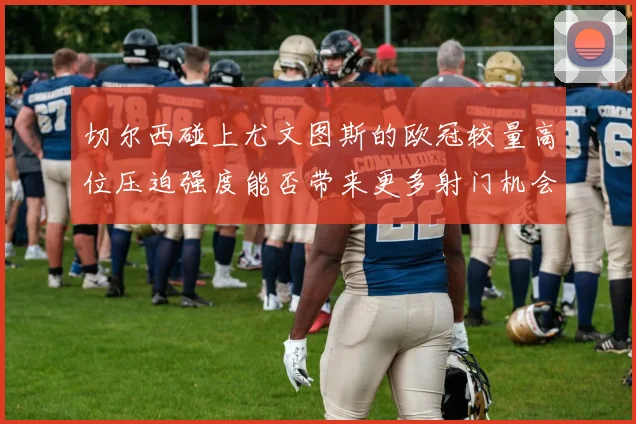 切尔西碰上尤文图斯的欧冠较量高位压迫强度能否带来更多射门机会