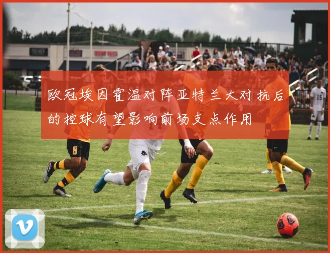 欧冠埃因霍温对阵亚特兰大对抗后的控球有望影响前场支点作用