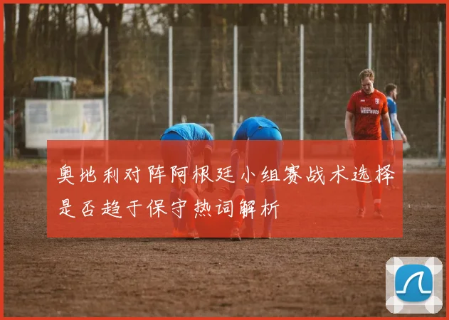 奥地利对阵阿根廷小组赛战术选择是否趋于保守热词解析